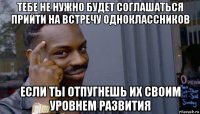 тебе не нужно будет соглашаться прийти на встречу одноклассников если ты отпугнешь их своим уровнем развития