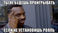 ты не будешь проигрывать если не установишь рояль