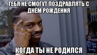 тебя не смогут поздравлять с днём рождения когда ты не родился