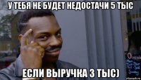 у тебя не будет недостачи 5 тыс если выручка 3 тыс)