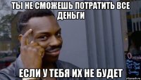 ты не сможешь потратить все деньги если у тебя их не будет