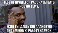 тебе не придется рассказывать новую тему, если ты дашь внеплановую письменную работу на урок