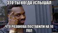 это ты когда услышал что розанова поставили на 10 лвл