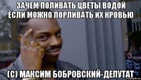 зачем поливать цветы водой если можно порливать их кровью (с) максим бобровский-депутат