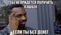 тебе не придется получать кэшбек если ты без денег