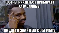 тобі не прийдеться прибирати хату самому, якщо ти знайдеш собі малу