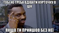 тобі не треба вдівати курточку в шк якщо ти прийшов без неї