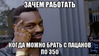 зачем работать когда можно брать с пацанов по 350