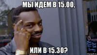 мы идем в 15.00, или в 15.30?