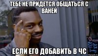 тебе не придется общаться с ваней если его добавить в чс