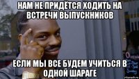 нам не придётся ходить на встречи выпускников если мы все будем учиться в одной шараге