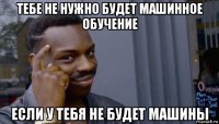 тебе не нужно будет машинное обучение если у тебя не будет машины