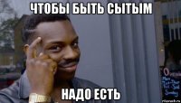 чтобы быть сытым надо есть