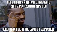 тебе не прийдется отмечать день рождения друзей если у тебя не будет друзей