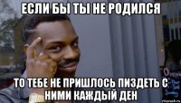 если бы ты не родился то тебе не пришлось пиздеть с ними каждый ден