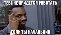 тебе не придется работать если ты начальник