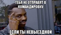 тебя не отправят в командировку если ты невыездной