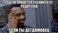 тебе не придется съехжать от родителей если ты детдомовец