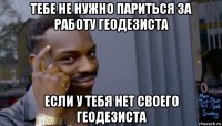 тебе не нужно париться за работу геодезиста если у тебя нет своего геодезиста