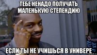 тебе ненадо получать маленькую степендию если ты не учишься в универе