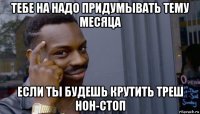 тебе на надо придумывать тему месяца если ты будешь крутить треш нон-стоп