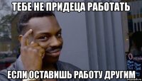 тебе не придеца работать если оставишь работу другим