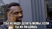  тебе не надо делать мемы, если ты их пиздишь