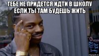 тебе не придется идти в школу если ты там будешь жить 