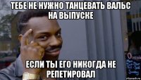 тебе не нужно танцевать вальс на выпуске если ты его никогда не репетировал