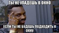 ты не упадешь в окно если ты не будешь подходить к окну