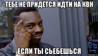 тебе не придётся идти на квн если ты сьебешься