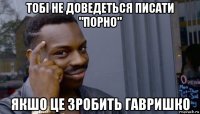 тобі не доведеться писати "порно" якшо це зробить гавришко