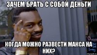 зачем брать с собой деньги когда можно развести макса на них?