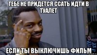 тебе не придется ссать идти в туалет если ты выключишь фильм