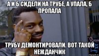 а и б сидели на трубе, а упала, б пропала трубу демонтировали. вот такой нежданчик