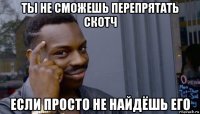 ты не сможешь перепрятать скотч если просто не найдёшь его