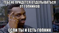 тебе не придется отделываться от гопников если ты и есть гопник