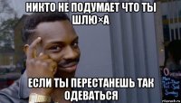 никто не подумает что ты шлю×а если ты перестанешь так одеваться