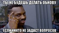 ты не будешь делать обнову если никто не задаст вопросов