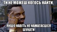 ти не можеш когось найти, якшо навіть не намагаєшся шукати