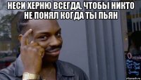 неси херню всегда, чтобы никто не понял когда ты пьян 