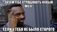 зачем тебе отращивать новый мозг если у тебя не было старого