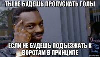 ты не будешь пропускать голы если не будешь подъезжать к воротам в принципе