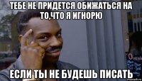 тебе не придется обижаться на то,что я игнорю если ты не будешь писать