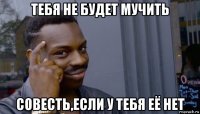 тебя не будет мучить совесть,если у тебя её нет