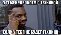 у тебя не проблем с техникой если у тебя не будет техники