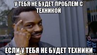 у тебя не будет проблем с техникой если у тебя не будет техники