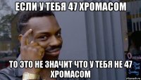 если у тебя 47 хромасом то это не значит что у тебя не 47 хромасом