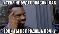 у тебя не будет dragon loar если ты не продашь почку