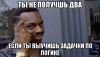 ты не получшь два если ты выучишь задачки по логике